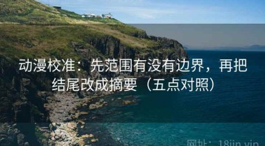 动漫校准：先范围有没有边界，再把结尾改成摘要（五点对照）