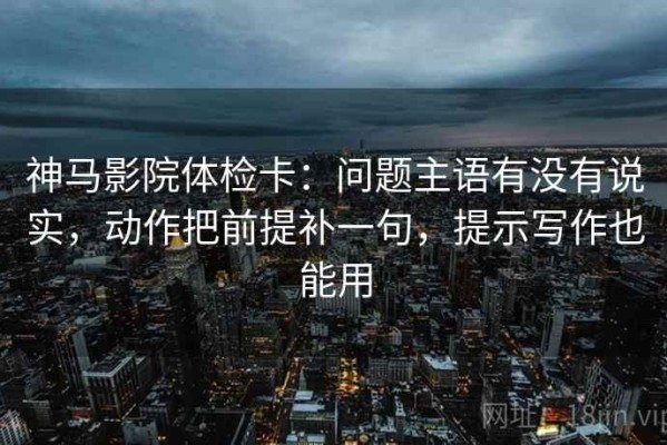 神马影院体检卡：问题主语有没有说实，动作把前提补一句，提示写作也能用