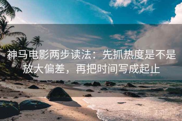 神马电影两步读法：先抓热度是不是放大偏差，再把时间写成起止
