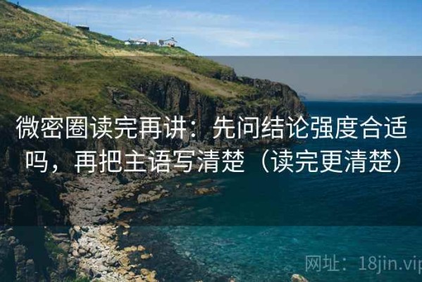 微密圈读完再讲：先问结论强度合适吗，再把主语写清楚（读完更清楚）