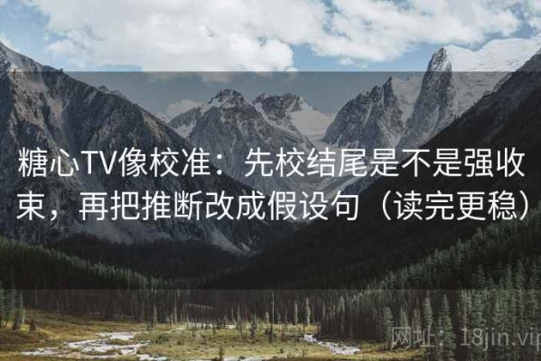 糖心TV像校准：先校结尾是不是强收束，再把推断改成假设句（读完更稳）