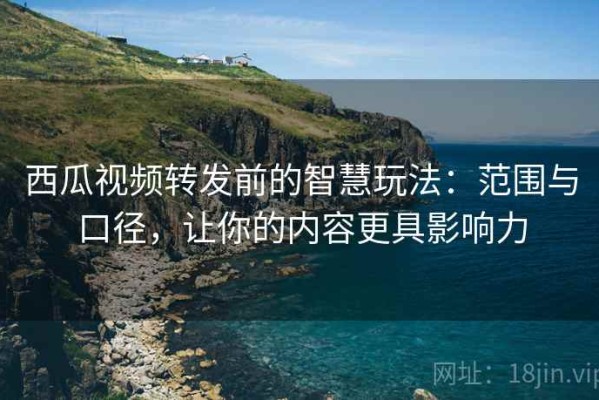 西瓜视频转发前的智慧玩法：范围与口径，让你的内容更具影响力