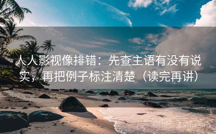 人人影视像排错：先查主语有没有说实，再把例子标注清楚（读完再讲）