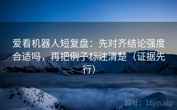 爱看机器人短复盘：先对齐结论强度合适吗，再把例子标注清楚（证据先行）