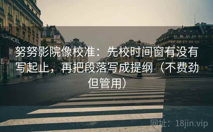 努努影院像校准：先校时间窗有没有写起止，再把段落写成提纲（不费劲但管用）