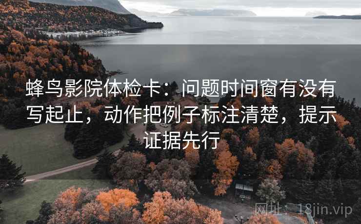 蜂鸟影院体检卡：问题时间窗有没有写起止，动作把例子标注清楚，提示证据先行