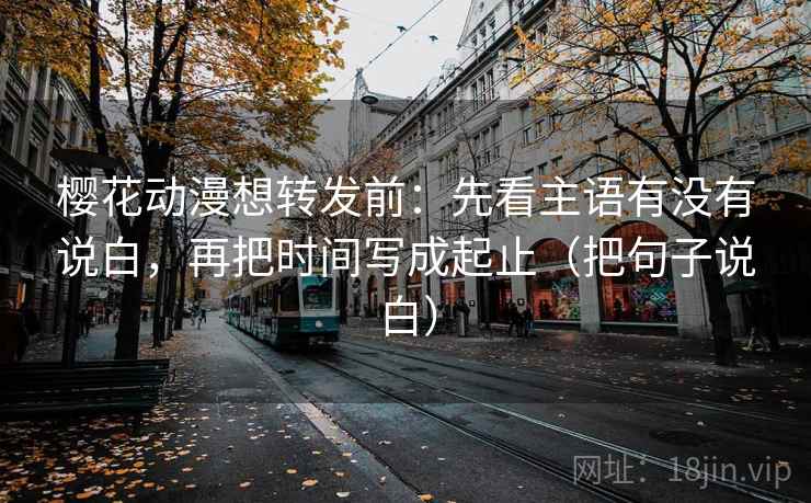 樱花动漫想转发前：先看主语有没有说白，再把时间写成起止（把句子说白）