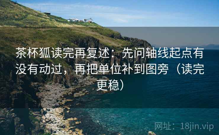 茶杯狐读完再复述：先问轴线起点有没有动过，再把单位补到图旁（读完更稳）
