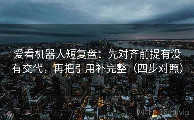 爱看机器人短复盘：先对齐前提有没有交代，再把引用补完整（四步对照）