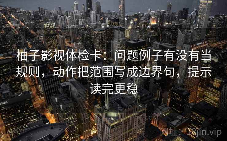 柚子影视体检卡：问题例子有没有当规则，动作把范围写成边界句，提示读完更稳