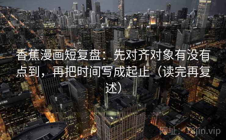 香蕉漫画短复盘：先对齐对象有没有点到，再把时间写成起止（读完再复述）