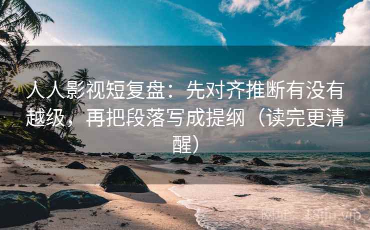人人影视短复盘：先对齐推断有没有越级，再把段落写成提纲（读完更清醒）