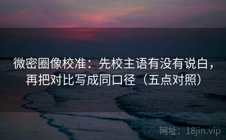 微密圈像校准：先校主语有没有说白，再把对比写成同口径（五点对照）