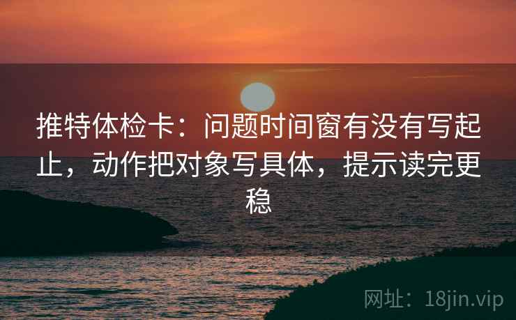 推特体检卡：问题时间窗有没有写起止，动作把对象写具体，提示读完更稳