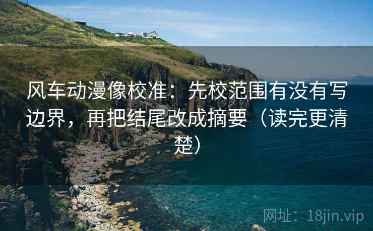 风车动漫像校准：先校范围有没有写边界，再把结尾改成摘要（读完更清楚）