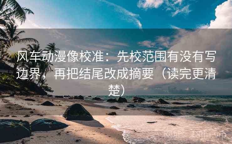 风车动漫像校准：先校范围有没有写边界，再把结尾改成摘要（读完更清楚）