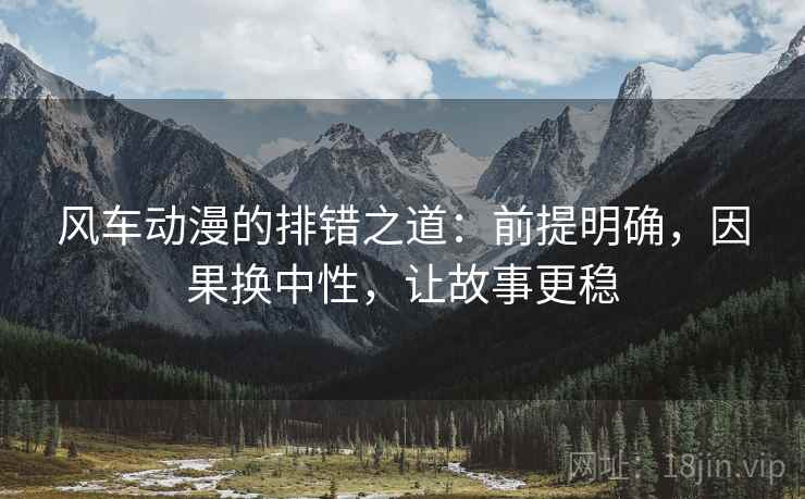 风车动漫的排错之道：前提明确，因果换中性，让故事更稳
