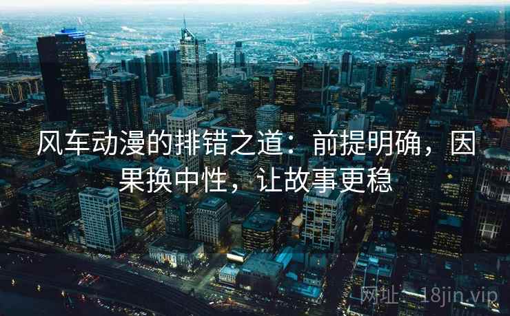 风车动漫的排错之道：前提明确，因果换中性，让故事更稳