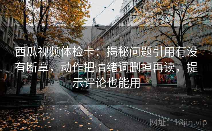 西瓜视频体检卡：揭秘问题引用有没有断章，动作把情绪词删掉再读，提示评论也能用
