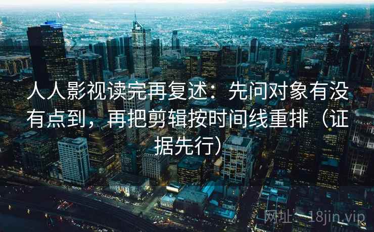 人人影视读完再复述：先问对象有没有点到，再把剪辑按时间线重排（证据先行）