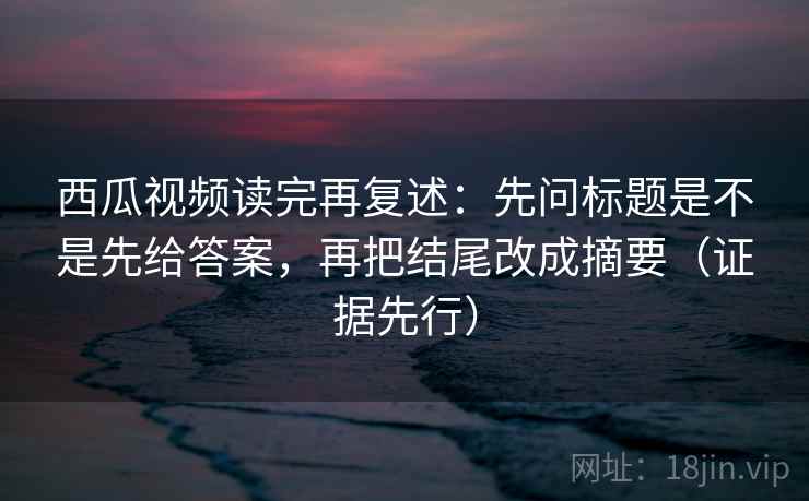 西瓜视频读完再复述：先问标题是不是先给答案，再把结尾改成摘要（证据先行）
