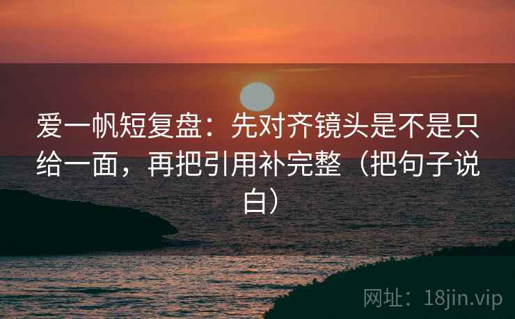 爱一帆短复盘：先对齐镜头是不是只给一面，再把引用补完整（把句子说白）